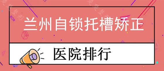 兰州自锁托槽矫正口腔医院前十排行榜公布!,这些医院的正畸矫